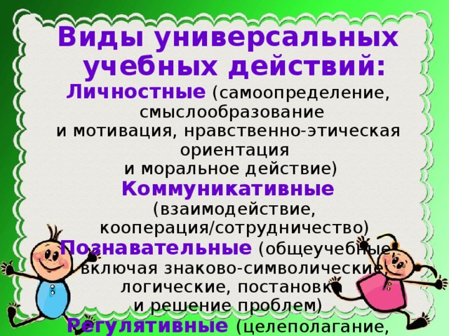 Виды универсальных учебных действий: Личностные  (самоопределение, смыслообразование и мотивация, нравственно-этическая ориентация  и моральное действие) Коммуникативные  (взаимодействие, кооперация/сотрудничество) Познавательные  (общеучебные, включая знаково-символические; логические, постановка и решение проблем) Регулятивные (целеполагание, планирование, прогнозирование, контроль, коррекция, оценка, волевая саморегуляция)