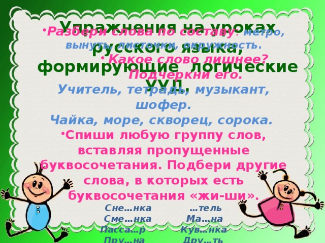 Упражнения на уроках русского языка, формирующие логические УУД. Разбери слова по составу : метро, вынуть, листочки, окружность . Какое слово лишнее? Подчеркни его. Какое слово лишнее? Подчеркни его. Какое слово лишнее? Подчеркни его. Какое слово лишнее? Подчеркни его. Учитель, тетрадь, музыкант, шофер. Чайка, море, скворец, сорока.  Спиши любую группу слов, вставляя пропущенные буквосочетания. Подбери другие слова, в которых есть буквосочетания «жи-ши». Сне…нка …тель Сме…нка Ма…на Пасса…р Кув…нка Пру…на Дру…ть