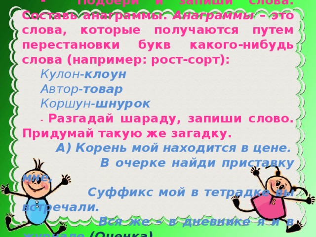 -  Подбери и запиши слова. Составь анаграммы. Анаграммы – это слова, которые получаются путем перестановки букв какого-нибудь слова (например: рост-сорт): Кулон- клоун Автор- товар Коршун- шнурок - Разгадай шараду, запиши слово. Придумай такую же загадку.  А) Корень мой находится в цене.  В очерке найди приставку мне,  Суффикс мой в тетрадке вы встречали.  Вся же – в дневнике я и в журнале (Оценка).