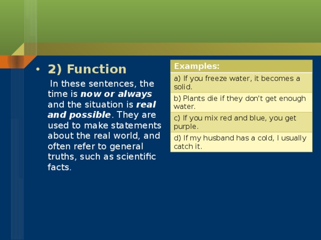 Examples: a) If you freeze water, it becomes a solid. b) Plants die if they don't get enough water. c) If you mix red and blue, you get purple. d) If my husband has a cold, I usually catch it. 2) Function  In these sentences, the time is now or always and the situation is real and possible . They are used to make statements about the real world, and often refer to general truths, such as scientific facts.
