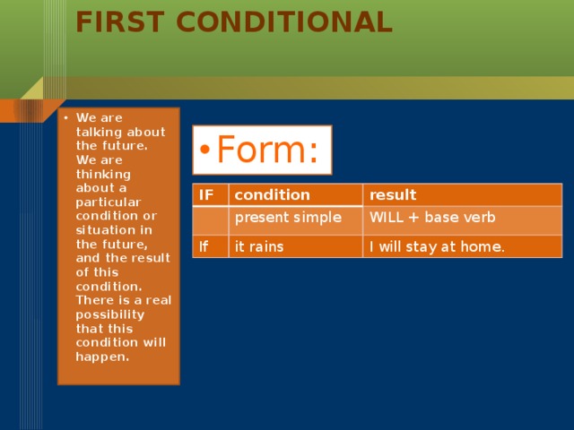 First Conditional   We are talking about the future. We are thinking about a particular condition or situation in the future, and the result of this condition. There is a real possibility that this condition will happen. Form: IF condition result present simple If WILL + base verb it rains I will stay at home.