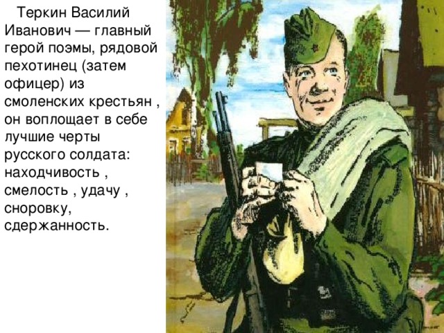     Теркин Василий Иванович — главный герой поэмы, рядовой пехотинец (затем офицер) из смоленских крестьян , он воплощает в себе лучшие черты русского солдата: находчивость , смелость , удачу , сноровку, сдержанность.