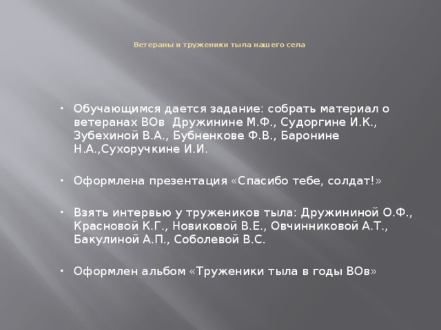     Ветераны и труженики тыла нашего села      Обучающимся дается задание: собрать материал о ветеранах ВОв Дружинине М.Ф., Судоргине И.К., Зубехиной В.А., Бубненкове Ф.В., Баронине Н.А.,Сухоручкине И.И.   Оформлена презентация «Спасибо тебе, солдат!»   Взять интервью у тружеников тыла: Дружининой О.Ф., Красновой К.Г., Новиковой В.Е., Овчинниковой А.Т., Бакулиной А.П., Соболевой В.С.   Оформлен альбом «Труженики тыла в годы ВОв»  