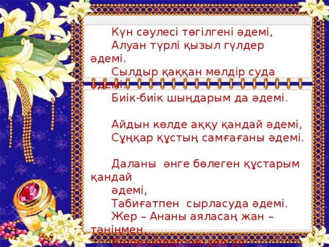 Күн сәулесі төгілгені әдемі,  Алуан түрлі қызыл гүлдер әдемі.  Сылдыр қаққан мөлдір суда әдемі.  Биік-биік шыңдарым да әдемі.  Айдын көлде аққу қандай әдемі,  Сұңқар құстың самғағаны әдемі.  Даланы әнге бөлеген құстарым қандай  әдемі,  Табиғатпен сырласуда әдемі.  Жер – Ананы аяласаң жан – тәніңмен,  Боласыңдар сендер де, дүниедегі ең  әдемі!