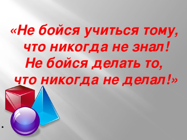 «Не бойся учиться тому,  что никогда не знал! Не бойся делать то,  что никогда не делал!»