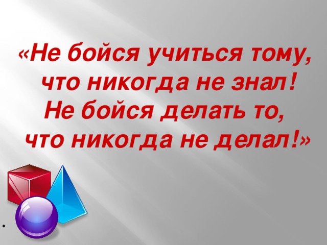 «Не бойся учиться тому,  что никогда не знал! Не бойся делать то,  что никогда не делал!»