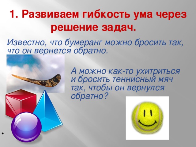 1. Развиваем гибкость ума через решение задач.     Известно, что бумеранг можно бросить так, что он вернется обратно. А можно как-то ухитриться и бросить теннисный мяч так, чтобы он вернулся обратно?