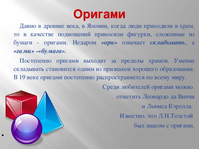 Оригами Давно в древние века, в Японии, когда люди приходили в храм, то в качестве подношений приносили фигурки, сложенные из бумаги - оригами. Недаром «ори» означает складывать , а «гами» -«бумага». Постепенно оригами выходит за пределы храмов. Умение складывать становится одним из признаков хорошего образования. В 19 веке оригами постепенно распространяется по всему миру. Среди любителей оригами можно отметить Леонардо да Винчи  и Льюиса Кэролла. Известно, что Л.Н.Толстой был знаком с оригами.