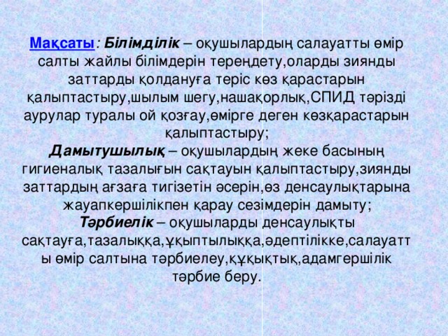 Мақсаты : Білімділік  – оқушылардың салауатты өмір салты жайлы білімдерін тереңдету,оларды зиянды заттарды қолдануға теріс көз қарастарын қалыптастыру,шылым шегу,нашақорлық,СПИД тәрізді аурулар туралы ой қозғау,өмірге деген көзқарастарын қалыптастыру;  Дамытушылық – оқушылардың жеке басының гигиеналық тазалығын сақтауын қалыптастыру,зиянды заттардың ағзаға тигізетін әсерін,өз денсаулықтарына жауапкершілікпен қарау сезімдерін дамыту;  Тәрбиелік – оқушыларды денсаулықты сақтауға,тазалыққа,ұқыптылыққа,әдептілікке,салауатты өмір салтына тәрбиелеу,құқықтық,адамгершілік тәрбие беру.