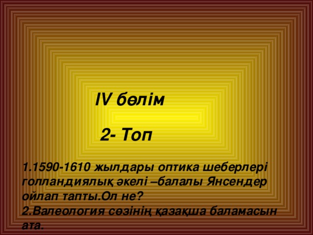 lV  бөлім    2- Топ   1.1590-1610 жылдары оптика шеберлері голландиялық әкелі –балалы Янсендер ойлап тапты.Ол не?  2.Валеология сөзінің қазақша баламасын ата.  3.Валеология терминін ұсынған ғалым кім?  4. Темекі құрамындағы улы зат.Ол не?  5. XXI ғасыр обасы.Ол не?  6. Маскүнем сусыны.Ол не?