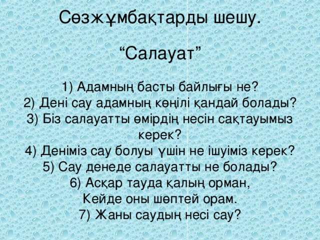 Сөзжұмбақтарды шешу.   “Салауат”   1) Адамның басты байлығы не?  2) Дені сау адамның көңілі қандай болады?  3) Біз салауатты өмірдің несін сақтауымыз керек?  4) Деніміз сау болуы үшін не ішуіміз керек?  5) Сау денеде салауатты не болады?  6) Асқар тауда қалың орман,  Кейде оны шөптей орам.  7) Жаны саудың несі сау?