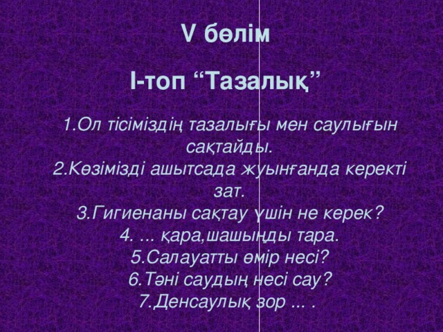 V бөлім   I -топ “Тазалық”   1.Ол тісіміздің тазалығы мен саулығын сақтайды.  2.Көзімізді ашытсада жуынғанда керекті зат.  3.Гигиенаны сақтау үшін не керек?  4. ... қара,шашыңды тара.  5.Салауатты өмір несі?  6.Тәні саудың несі сау?  7.Денсаулық зор ... .