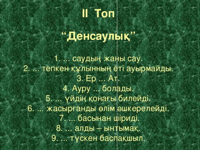 II Топ  “ Денсаулық”   1. ... саудың жаны сау.  2. ... тепкен құлынның еті ауырмайды.  3. Ер ... Ат.  4. Ауру ... болады.  5. ... үйдің қонағы билейді.  6. ... жасырғанды өлім әшкерелейді.  7. ... басынан шіриді.  8. ... алды – ынтымақ.  9. ... түскен баспақшыл.