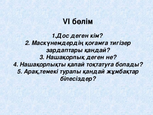 VI бөлім   1.Дос деген кім?  2. Маскүнемдердің қоғамға тигізер зардаптары қандай?  3. Нашақорлық деген не?  4. Нашақорлықты қалай тоқтатуға болады?  5. Арақ,темекі туралы қандай жұмбақтар білесіздер?