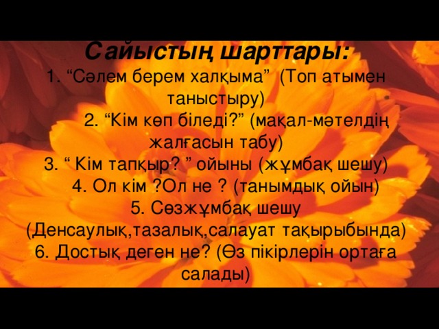 Сайыстың шарттары:  1. “Сәлем берем халқыма” (Топ атымен таныстыру)  2. “Кім көп біледі?” (мақал-мәтелдің жалғасын табу)  3. “ Кім тапқыр? ” ойыны (жұмбақ шешу)  4. Ол кім ?Ол не ? (танымдық ойын)  5. Сөзжұмбақ шешу (Денсаулық,тазалық,салауат тақырыбында)  6. Достық деген не? (Өз пікірлерін ортаға салады)