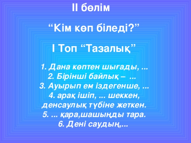 II бөлім   “Кім көп біледі?”   I Топ “Тазалық”   1. Дана көптен шығады, ...  2. Бірінші байлық – ...  3. Ауырып ем іздегенше, ...  4. арақ ішіп, ... шеккен,  денсаулық түбіне жеткен.  5. ... қара,шашыңды тара.  6. Дені саудың,...