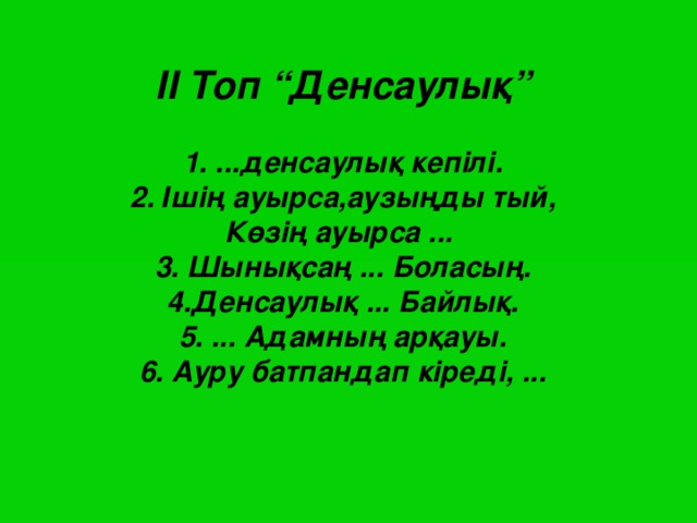 II Топ “Денсаулық”   1. ...денсаулық кепілі.  2. Ішің ауырса,аузыңды тый,  Көзің ауырса ...  3. Шынықсаң ... Боласың.  4.Денсаулық ... Байлық.  5. ... Адамның арқауы.  6. Ауру батпандап кіреді, ...