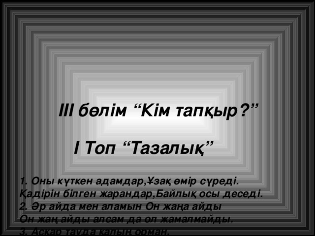 III бөлім “Кім тапқыр?”    I Топ “Тазалық”   1. Оны күткен адамдар,Ұзақ өмір сүреді.  Қадірін білген жарандар,Байлық осы деседі.  2. Әр айда мен аламын Он жаңа айды  Он жаң айды алсам да ол жамалмайды.  3. Асқар тауда қалың орман,  Кейде оны шөптей орам.  4. Жанды мотор сынбайды,күні-түні тынбайды.  Кейде оның жүрісін,Дәрігерлер тыңдайды.  5. Он жағымда бес сарбаз,сол жағымда бес сарбаз.  6. Қимылдаса қос шебер,Қыруар-қыруар іс бітер.