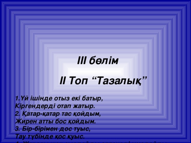 III бөлім    II Топ “Тазалық”   1.Үй ішінде отыз екі батыр,  Кіргендерді отап жатыр.  2. Қатар-қатар тас қойдым,  Жирен атты бос қойдым.  3. Бір-бірімен дос туыс,  Тау түбінде қос қуыс.  4. Жарасы жоқ сыздайды,өртенеді,мұздайды.  5. Кішкене ғана қараша,Тұрған жері тамаша.  Бір медетте жер жүзін Алады шарлап қараса.  6. Таудың екі жағынан,Екі қалқан жабысқан.  Жақын барсаң маңына,Сезе қояр дыбыстан.