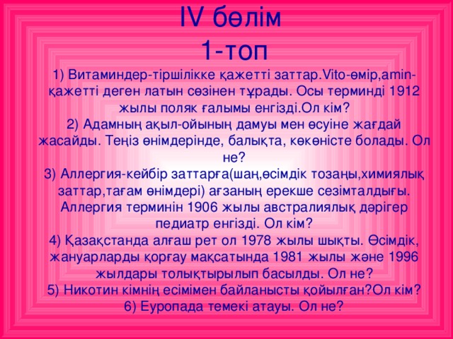 IV  бөлім  1-топ  1) Витаминдер-тіршілікке қажетті заттар. Vito- өмір,а min- қажетті деген латын сөзінен тұрады. Осы терминді 1912 жылы поляк ғалымы енгізді.Ол кім?  2) Адамның ақыл-ойының дамуы мен өсуіне жағдай жасайды. Теңіз өнімдерінде, балықта, көкөністе болады. Ол не?  3) Аллергия-кейбір заттарға(шаң,өсімдік тозаңы,химиялық заттар,тағам өнімдері) ағзаның ерекше сезімталдығы. Аллергия терминін 1906 жылы австралиялық дәрігер педиатр енгізді. Ол кім?  4) Қазақстанда алғаш рет ол 1978 жылы шықты. Өсімдік, жануарларды қорғау мақсатында 1981 жылы және 1996 жылдары толықтырылып басылды. Ол не?  5) Никотин кімнің есімімен байланысты қойылған?Ол кім?  6) Еуропада темекі атауы. Ол не?