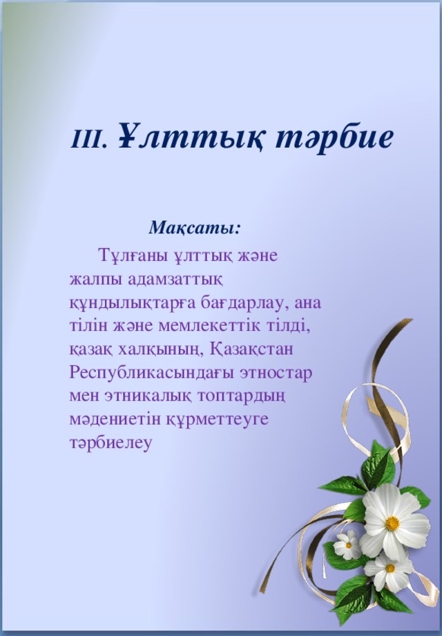 III. Ұлттық тәрбие   Мақсаты:  Тұлғаны ұлттық және жалпы адамзаттық құндылықтарға бағдарлау, ана тілін және мемлекеттік тілді, қазақ халқының, Қазақстан Республикасындағы этностар мен этникалық топтардың мәдениетін құрметтеуге тәрбиелеу