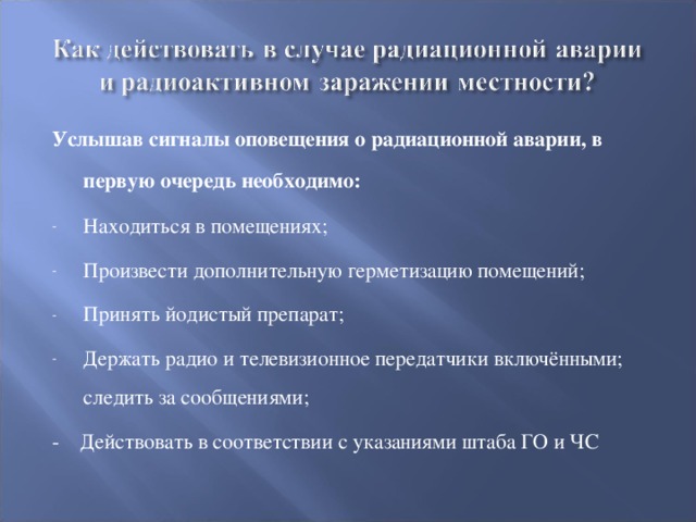 Услышав сигналы оповещения о радиационной аварии, в первую очередь необходимо:  Находиться в помещениях; Произвести дополнительную герметизацию помещений; Принять йодистый препарат; Держать радио и телевизионное передатчики включёнными; следить за сообщениями; - Действовать в соответствии с указаниями штаба ГО и ЧС 