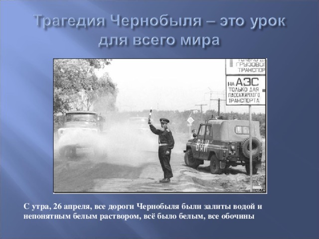 С утра, 26 апреля, все дороги Чернобыля были залиты водой и непонятным белым раствором, всё было белым, все обочины