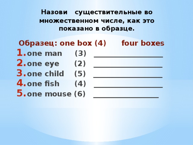 Назови  существительные во множественном числе, как это показано в образце.  Образец: one box (4) four boxes one man (3) ___________________ one eye (2) ___________________ one child (5) ___________________ one fish (4) ___________________ one mouse (6) __________________
