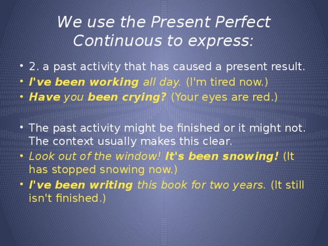 We use the Present Perfect Continuous to express: 2. a past activity that has caused a present result. I've been working all day. (I'm tired now.) Have you been crying? (Your eyes are red.)