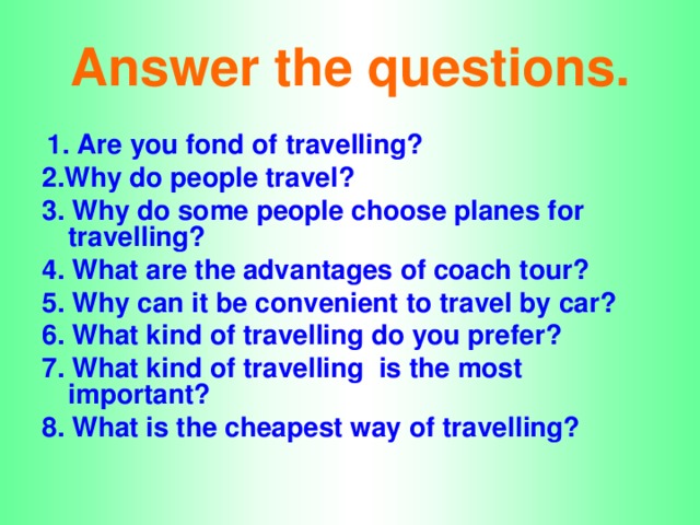 Answer the questions.  1. Are you fond of travelling? 2.Why do people travel? 3. Why do some people choose planes for travelling? 4. What are the advantages of coach tour? 5. Why can it be convenient to travel by car? 6. What kind of travelling do you prefer? 7. What kind of travelling is the most important? 8. What is the cheapest way of travelling?