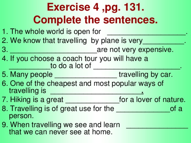 Exercise 4 ,pg. 131.  Complete the sentences. 1. The whole world is open for ___________________. 2. We know that travelling by plane is very__________. 3. _____________________are not very expensive. 4. If you choose a coach tour you will have a __________to do a lot of _____________________. 5. Many people _______________ travelling by car. 6. One of the cheapest and most popular ways of travelling is ______________________ . 7. Hiking is a great _____________for a lover of nature. 8. Travelling is of great use for the _____________of a person. 9. When travelling we see and learn _______________ that we can never see at home.