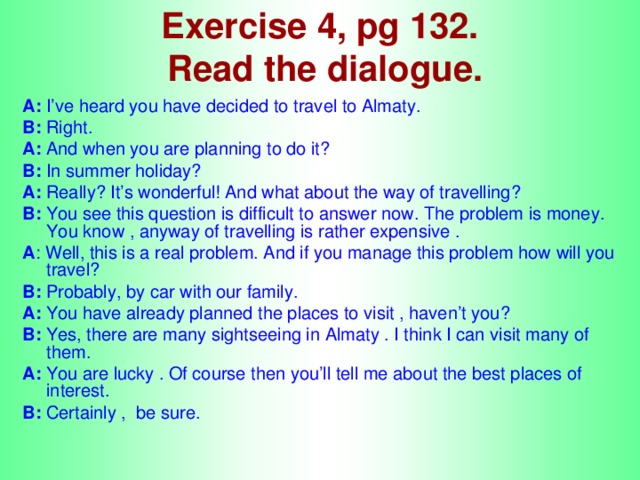 Exercise 4, pg 132.  Read the dialogue. A: I’ve heard you have decided to travel to Almaty. B: Right. A: And when you are planning to do it? B: In summer holiday? A: Really? It’s wonderful! And what about the way of travelling? B: You see this question is difficult to answer now. The problem is money. You know , anyway of travelling is rather expensive .  A : Well, this is a real problem. And if you manage this problem how will you travel? B: Probably, by car with our family. A: You have already planned the places to visit , haven’t you? B: Yes, there are many sightseeing in Almaty . I think I can visit many of them. A: You are lucky . Of course then you’ll tell me about the best places of interest. B: Certainly , be sure.