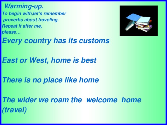 Warming-up. To begin with,let’s remember  proverbs about traveling. Repeat it after me, please… Every country has its customs  East or West, home is best  There is no place like home  The wider we roam the welcome home (travel)