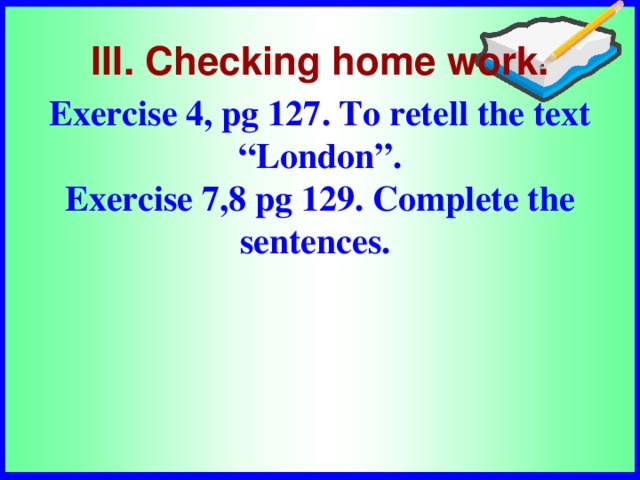 Exercise 4, pg 127. To retell the text “London”. Exercise 7,8 pg 129. Complete the sentences.  III. Checking home work.