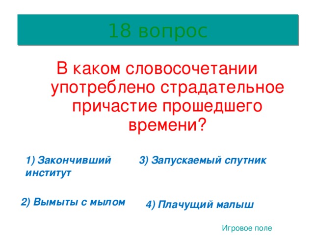 18 вопрос В каком словосочетании употреблено страдательное причастие прошедшего времени? 1) Закончивший институт 3) Запускаемый спутник 2 2) Вымыты с мылом 4) Плачущий малыш Игровое поле