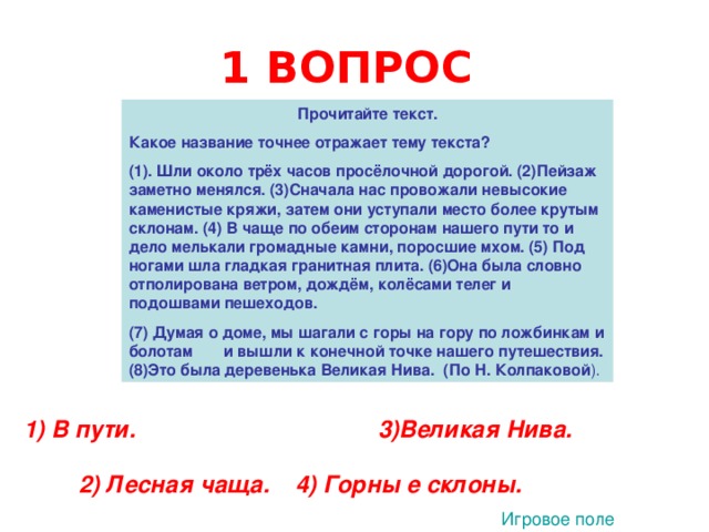 1 ВОПРОС  Прочитайте текст. Какое название точнее отражает тему текста? (1).  Шли около трёх часов просёлочной дорогой. (2)Пейзаж заметно менялся. (3)Сначала нас провожали невысокие каменистые кряжи, затем они уступали место более крутым склонам. (4) В чаще по обеим сторонам нашего пути то и дело мелькали громадные камни, поросшие мхом. (5) Под ногами шла гладкая гранитная плита. (6)Она была словно отполирована ветром, дождём, колёсами телег и подошвами пешеходов. (7) Думая о доме, мы шагали с горы на гору по ложбинкам и болотам и вышли к конечной точке нашего путешествия. (8)Это была деревенька Великая Нива. (По Н. Колпаковой ). 1) В пути. 3)Великая Нива. 2) Лесная чаща. 4) Горны е склоны. Игровое поле