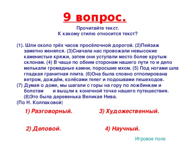 9 вопрос. Прочитайте текст. К какому стилю относится текст?  (1).  Шли около трёх часов просёлочной дорогой. (2)Пейзаж заметно менялся. (3)Сначала нас провожали невысокие каменистые кряжи, затем они уступали место более крутым склонам. (4) В чаще по обеим сторонам нашего пути то и дело мелькали громадные камни, поросшие мхом. (5) Под ногами шла гладкая гранитная плита. (6)Она была словно отполирована ветром, дождём, колёсами телег и подошвами пешеходов. (7) Думая о доме, мы шагали с горы на гору по ложбинкам и болотам и выщли к конечной точке нашего путешествия. (8)Это была деревенька Великая Нива. (По Н. Колпаковой ) 3  1) Разговорный. 3) Художественный. 2) Деловой. 4) Научный. Игровое поле