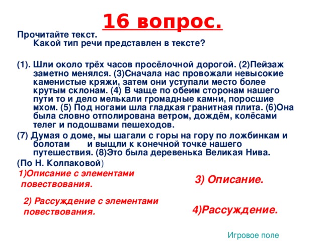 16 вопрос. Прочитайте текст.  Какой тип речи представлен в тексте?   (1).  Шли около трёх часов просёлочной дорогой. (2)Пейзаж заметно менялся. (3)Сначала нас провожали невысокие каменистые кряжи, затем они уступали место более крутым склонам. (4) В чаще по обеим сторонам нашего пути то и дело мелькали громадные камни, поросшие мхом. (5) Под ногами шла гладкая гранитная плита. (6)Она была словно отполирована ветром, дождём, колёсами телег и подошвами пешеходов. (7) Думая о доме, мы шагали с горы на гору по ложбинкам и болотам и выщли к конечной точке нашего путешествия. (8)Это была деревенька Великая Нива. (По Н. Колпаковой ) 1   1)Описание с элементами повествования. 3) Описание. 2) Рассуждение с элементами повествования. 4)Рассуждение. Игровое поле