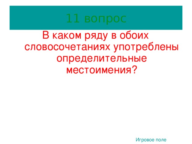 11 вопрос В каком ряду в обоих словосочетаниях употреблены определительные местоимения? 1) Любой человек, кто – то неизвестный.  3) Весь город, сделал сам. 3. 2) Иные обстоятельства, наш учитель.  4) Несколько дней, всякий ученик. Игровое поле