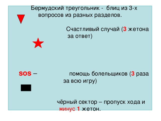 Бермудский треугольник - блиц из 3-х вопросов из разных разделов.   Счастливый случай ( 3 жетона за ответ)       sos  – помощь болельщиков ( 3 раза за всю игру)    чёрный сектор – пропуск хода и минус  1 жетон.