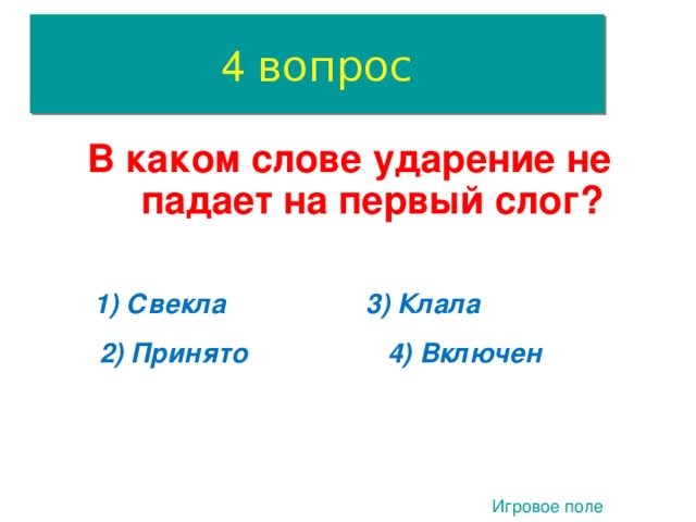 4 вопрос В каком слове ударение не падает на первый слог? 1) Свекла 3) Клала 2) Принято 4) Включен 4. Игровое поле