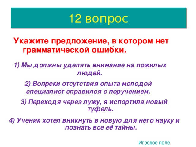 12 вопрос  Укажите предложение, в котором нет грамматической ошибки.  1) Мы должны уделять внимание на пожилых людей.  2) Вопреки отсутствия опыта молодой специалист справился с поручением.  3) Переходя через лужу, я испортила новый туфель. 4. 4) Ученик хотел вникнуть в новую для него науку и познать все её тайны.  Игровое поле