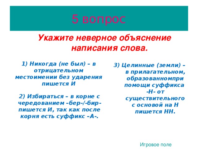 5 вопрос Укажите неверное объяснение написания слова. Укажите неверное объяснение написания слова.  1) Никогда (не был) – в отрицательном местоимении без ударения пишется И 1) Никогда (не был) – в отрицательном местоимении без ударения пишется И  3) Целинные (земли) – в прилагательном, образованномпри помощи суффикса -Н- от существительного с основой на Н пишется НН. 3) Целинные (земли) – в прилагательном, образованномпри помощи суффикса -Н- от существительного с основой на Н пишется НН. 2) Избираться – в корне с чередованием –бер- /- бир- пишется И, так как после корня есть суффикс –А-. 2) Избираться – в корне с чередованием –бер- /- бир- пишется И, так как после корня есть суффикс –А-.  1. Игровое поле