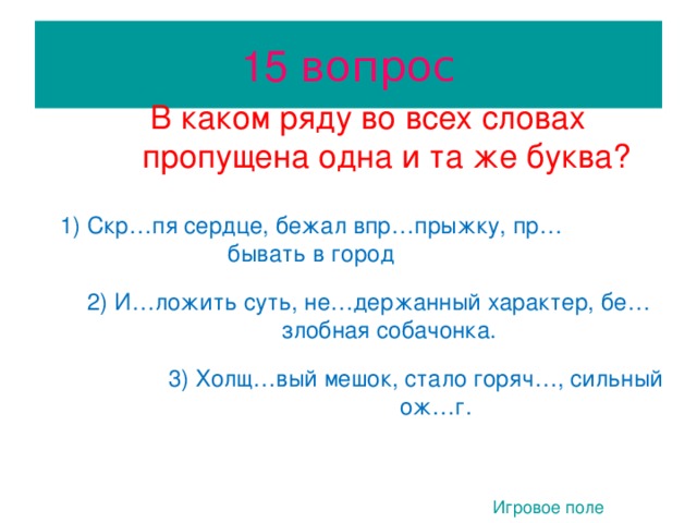 15 вопрос В каком ряду во всех словах пропущена одна и та же буква? В каком ряду во всех словах пропущена одна и та же буква? 1) Скр…пя сердце, бежал впр…прыжку, пр…бывать в город 1) Скр…пя сердце, бежал впр…прыжку, пр…бывать в город 2) И…ложить суть, не…держанный характер, бе…злобная собачонка. 2) И…ложить суть, не…держанный характер, бе…злобная собачонка.  3 3) Холщ…вый мешок, стало горяч…, сильный ож…г. 3) Холщ…вый мешок, стало горяч…, сильный ож…г. Игровое поле