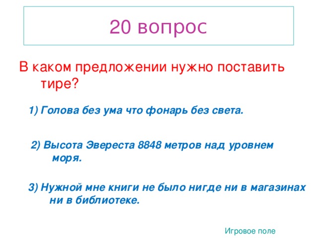 20 вопрос В каком предложении нужно поставить тире? 1) Голова без ума что фонарь без света. 2) Высота Эвереста 8848 метров над уровнем моря. 2. 3) Нужной мне книги не было нигде ни в магазинах ни в библиотеке. Игровое поле