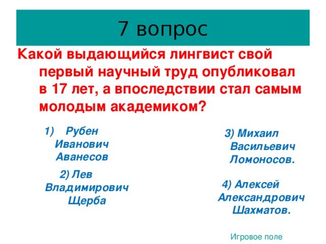 7 вопрос Какой выдающийся лингвист свой первый научный труд опубликовал в 17 лет, а впоследствии стал самым молодым академиком?   Рубен Иванович Аванесов 3) Михаил Васильевич Ломоносов.  3. 2) Лев Владимирович Щерба  4) Алексей Александрович Шахматов. Игровое поле