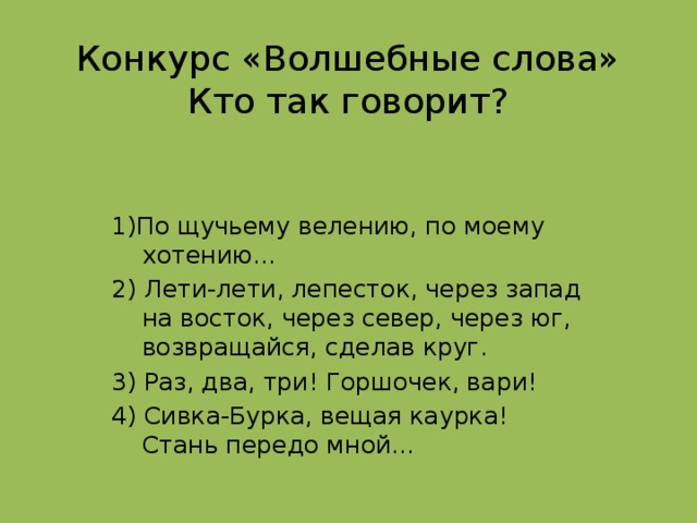 Конкурс «Волшебные слова»  Кто так говорит? 1)По щучьему велению, по моему хотению… 2) Лети-лети, лепесток, через запад на восток, через север, через юг, возвращайся, сделав круг. 3) Раз, два, три! Горшочек, вари! 4) Сивка-Бурка, вещая каурка! Стань передо мной…