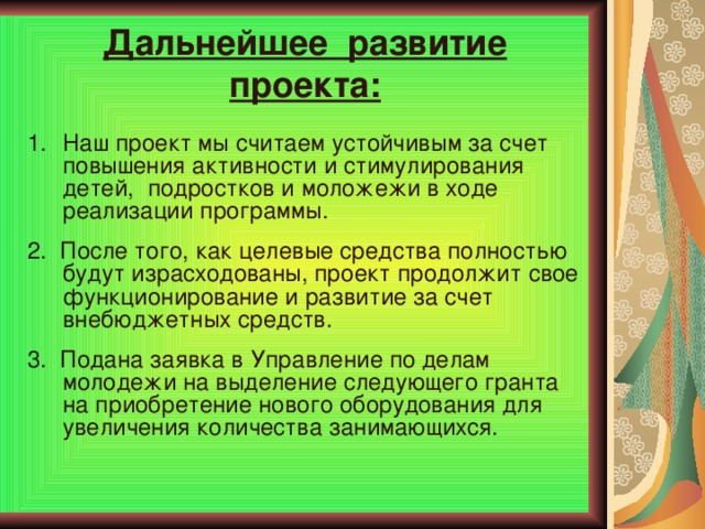 Дальнейшее развитие проекта: Наш проект мы считаем устойчивым за счет повышения активности и стимулирования детей, подростков и моложежи в ходе реализации программы. 2. После того, как целевые средства полностью будут израсходованы, проект продолжит свое функционирование и развитие за счет внебюджетных средств. 3. Подана заявка в Управление по делам молодежи на выделение следующего гранта на приобретение нового оборудования для увеличения количества занимающихся.