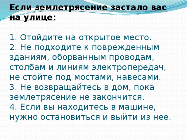 Если землетрясение застало вас на улице:   1. Отойдите на открытое место.  2. Не подходите к поврежденным зданиям, оборванным проводам, столбам и линиям электропередач, не стойте под мостами, навесами.  3. Не возвращайтесь в дом, пока землетрясение не закончится.  4. Если вы находитесь в машине, нужно остановиться и выйти из нее.