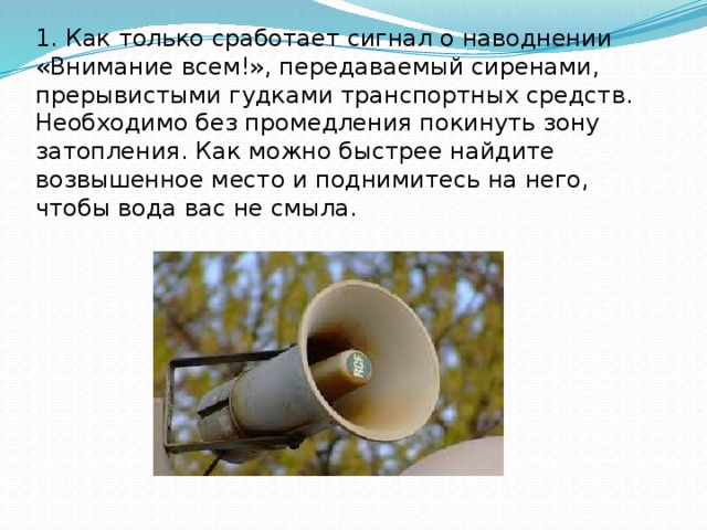 1. Как только сработает сигнал о наводнении «Внимание всем!», передаваемый сиренами, прерывистыми гудками транспортных средств. Необходимо без промедления покинуть зону затопления. Как можно быстрее найдите возвышенное место и поднимитесь на него, чтобы вода вас не смыла.